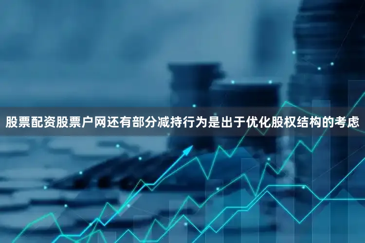 股票配资股票户网还有部分减持行为是出于优化股权结构的考虑
